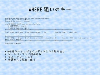 WHERE狙いのキー 
mysql56> ALTER TABLE Country ADD KEY index_continent(continent); 
Query OK, 0 rows affected (0.07 sec) 
Records: 0 Duplicates: 0 Warnings: 0 
mysql56> EXPLAIN SELECT Name, Continent, Population 
-> FROM Country 
-> WHERE Continent = 'Asia' 
-> ORDER BY Population LIMIT 5; 
+----+-------------+---------+------+-----------------+-----------------+---------+-------+------ 
+----------------------------------------------------+ 
| id | select_type | table | type | possible_keys | key | key_len | ref | rows | Extra 
| 
+----+-------------+---------+------+-----------------+-----------------+---------+-------+------ 
+----------------------------------------------------+ 
| 1 | SIMPLE | Country | ref | index_continent | index_continent | 1 | const | 51 | Using index condition; Using 
where; Using filesort | 
+----+-------------+---------+------+-----------------+-----------------+---------+-------+------ 
+----------------------------------------------------+ 
1 row in set (0.00 sec) 
* WHERE句のレンジをインデックスから取り出し 
* ソートバッファに詰め込み 
* クイックソートして 
* 先頭から5件取り出す 
 
