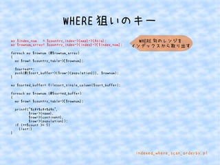 WHERE狙いのキー 
my $index_num = $country_index->{map}->{Asia}; 
my $rownum_array= $country_index->{index}->[$index_num]; 
foreach my $rownum (@$rownum_array) 
{ 
my $row= $country_table->[$rownum]; 
$sorted++; 
push(@{$sort_buffer->{$row->{population}}}, $rownum); 
} 
my $sorted_buffer= filesort_single_column($sort_buffer); 
foreach my $rownum (@$sorted_buffer) 
{ 
my $row= $country_table->[$rownum]; 
printf("%st%st%dn", 
$row->{name}, 
$row->{continent}, 
$row->{population}); 
if (++$count >= 5) 
{last;} 
} 
WHERE句のレンジを 
インデックスから取り出す 
indexed_where_scan_orderby.pl 
 