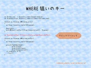 WHERE狙いのキー 
my $index_num = $country_index->{map}->{Asia}; 
my $rownum_array= $country_index->{index}->[$index_num]; 
foreach my $rownum (@$rownum_array) 
{ 
my $row= $country_table->[$rownum]; 
$sorted++; 
push(@{$sort_buffer->{$row->{population}}}, $rownum); 
} 
my $sorted_buffer= filesort_single_column($sort_buffer); 
foreach my $rownum (@$sorted_buffer) 
{ 
my $row= $country_table->[$rownum]; 
printf("%st%st%dn", 
$row->{name}, 
$row->{continent}, 
$row->{population}); 
if (++$count >= 5) 
{last;} 
} 
クイックソートして 
indexed_where_scan_orderby.pl 
 