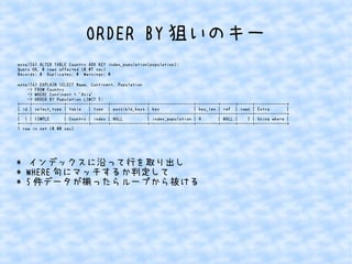 ORDER BY狙いのキー 
mysql56> ALTER TABLE Country ADD KEY index_population(population); 
Query OK, 0 rows affected (0.07 sec) 
Records: 0 Duplicates: 0 Warnings: 0 
mysql56> EXPLAIN SELECT Name, Continent, Population 
-> FROM Country 
-> WHERE Continent = 'Asia' 
-> ORDER BY Population LIMIT 5; 
+----+-------------+---------+-------+---------------+------------------+---------+------+------+-------------+ 
| id | select_type | table | type | possible_keys | key | key_len | ref | rows | Extra | 
+----+-------------+---------+-------+---------------+------------------+---------+------+------+-------------+ 
| 1 | SIMPLE | Country | index | NULL | index_population | 4 | NULL | 5 | Using where | 
+----+-------------+---------+-------+---------------+------------------+---------+------+------+-------------+ 
1 row in set (0.00 sec) 
* インデックスに沿って行を取り出し 
* WHERE句にマッチするか判定して 
* 5件データが揃ったらループから抜ける 
 