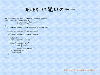 ORDER BY狙いのキー 
my $cardinality= scalar(keys(%{$index->{map}})); 
LOOP: for (my $index_num= 0; 
$index_num < $cardinality; 
$index_num++) 
{ 
my $rownum_array= $index->{index}->[$index_num]; 
foreach my $rownum (@$rownum_array) 
{ 
my $row= $country_table->[$rownum]; 
$evaluted++; 
if ($row->{continent} eq "Asia") 
{ 
printf("%st%st%dn", 
$row->{name}, 
$row->{continent}, 
$row->{population}); 
if (++$count >= 5) 
{last LOOP;} 
} 
} 
} 
scan_where_indexed_orderby.pl 
 