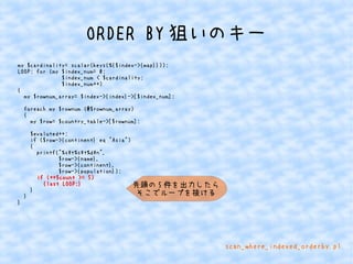 ORDER BY狙いのキー 
my $cardinality= scalar(keys(%{$index->{map}})); 
LOOP: for (my $index_num= 0; 
$index_num < $cardinality; 
$index_num++) 
{ 
my $rownum_array= $index->{index}->[$index_num]; 
foreach my $rownum (@$rownum_array) 
{ 
my $row= $country_table->[$rownum]; 
$evaluted++; 
if ($row->{continent} eq "Asia") 
{ 
printf("%st%st%dn", 
$row->{name}, 
$row->{continent}, 
$row->{population}); 
if (++$count >= 5) 
{last LOOP;} 
} 
} 
} 
先頭の5件を出力したら 
そこでループを抜ける 
scan_where_indexed_orderby.pl 
 