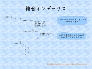 複合インデックス 
$VAR1 = { 
'map' => { 
'Oceania' => { 
'83000' => 12, 
'3862000' => 22, 
'235000' => 19, 
'self' => 5, 
.. 
}, 
'North America' => { 
'154000' => 14, 
'21000' => 4, 
.. 
}, 
} 
}, 
'index' => [ 
[ 
[ 
100 
], 
[ 
188 
], 
.. 
マジックナンバーよけをしたら 
かなりカオス 
selfを予約語にしてるのが 
ものすごくイケてない 
display_double_column_index_structure.pl 
 
