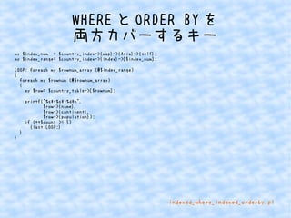 WHEREとORDER BYを 
両方カバーするキー 
my $index_num = $country_index->{map}->{Asia}->{self}; 
my $index_range= $country_index->{index}->[$index_num]; 
LOOP: foreach my $rownum_array (@$index_range) 
{ 
foreach my $rownum (@$rownum_array) 
{ 
my $row= $country_table->[$rownum]; 
printf("%st%st%dn", 
$row->{name}, 
$row->{continent}, 
$row->{population}); 
if (++$count >= 5) 
{last LOOP;} 
} 
} 
indexed_where_indexed_orderby.pl 
 