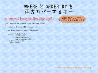 WHEREとORDER BYを 
両方カバーするキー 
my $index_num = $country_index->{map}->{Asia}->{self}; 
my $index_range= $country_index->{index}->[$index_num]; 
LOOP: foreach my $rownum_array (@$index_range) 
{ 
foreach my $rownum (@$rownum_array) 
{ 
my $row= $country_table->[$rownum]; 
printf("%st%st%dn", 
$row->{name}, 
$row->{continent}, 
$row->{population}); 
if (++$count >= 5) 
{last LOOP;} 
} 
} 
WHERE句のレンジを 
インデックスから取り出す 
indexed_where_indexed_orderby.pl 
 