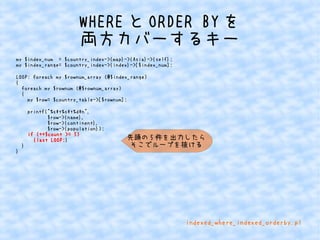 WHEREとORDER BYを 
両方カバーするキー 
my $index_num = $country_index->{map}->{Asia}->{self}; 
my $index_range= $country_index->{index}->[$index_num]; 
LOOP: foreach my $rownum_array (@$index_range) 
{ 
foreach my $rownum (@$rownum_array) 
{ 
my $row= $country_table->[$rownum]; 
printf("%st%st%dn", 
$row->{name}, 
$row->{continent}, 
$row->{population}); 
if (++$count >= 5) 
{last LOOP;} 
} 
} 
先頭の5件を出力したら 
そこでループを抜ける 
indexed_where_indexed_orderby.pl 
 