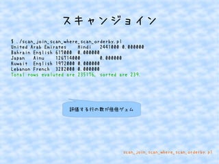 スキャンジョイン 
$ ./scan_join_scan_where_scan_orderby.pl 
United Arab Emirates Hindi 2441000 0.000000 
Bahrain English 617000 0.000000 
Japan Ainu 126714000 0.000000 
Kuwait English 1972000 0.000000 
Lebanon French 3282000 0.000000 
Total rows evaluted are 235176, sorted are 239. 
評価する行の数が倍倍ゲェム 
scan_join_scan_where_scan_orderby.pl 
 