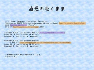 直感の赴くまま 
SELECT Name, Language, Population, Percentage 
FROM Country INNER JOIN CountryLanguage ON Country.Code= CountryLanguage.CountryCode 
WHERE Country.continent = 'Asia' 
ORDER BY CountryLanguage.Percentage LIMIT 5; 
mysql56> ALTER TABLE Country ADD KEY index_continent(continent); 
Query OK, 0 rows affected (0.05 sec) 
Records: 0 Duplicates: 0 Warnings: 0 
mysql56> ALTER TABLE CountryLanguage 
-> ADD KEY index_countrycode_percentage(countrycode, percentage); 
Query OK, 0 rows affected (0.11 sec) 
Records: 0 Duplicates: 0 Warnings: 0 
これは残念ながらWHERE狙いのキーになる。 
わかりますん。 
 