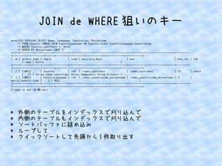 JOIN de WHERE狙いのキー 
mysql56> EXPLAIN SELECT Name, Language, Population, Percentage 
-> FROM Country INNER JOIN CountryLanguage ON Country.Code= CountryLanguage.CountryCode 
-> WHERE Country.continent = 'Asia' 
-> ORDER BY Percentage LIMIT 5; 
+----+-------------+-----------------+------+------------------------------+------------------------------+--------- 
+--------------------+------+--------------------------------------------------------+ 
| id | select_type | table | type | possible_keys | key | key_len | ref 
| rows | Extra | 
+----+-------------+-----------------+------+------------------------------+------------------------------+--------- 
+--------------------+------+--------------------------------------------------------+ 
| 1 | SIMPLE | Country | ref | index_continent | index_continent | 33 | const 
| 51 | Using index condition; Using temporary; Using filesort | 
| 1 | SIMPLE | CountryLanguage | ref | index_countrycode_percentage | index_countrycode_percentage | 3 | 
world.Country.Code | 2 | NULL | 
+----+-------------+-----------------+------+------------------------------+------------------------------+--------- 
+--------------------+------+--------------------------------------------------------+ 
2 rows in set (0.00 sec) 
* 外側のテーブルをインデックスで刈り込んで 
* 内側のテーブルもインデックスで刈り込んで 
* ソートバッファに詰め込み 
* ループして 
* クイックソートして先頭から5件取り出す 
 