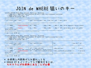 JOIN de WHERE狙いのキー 
mysql56> EXPLAIN SELECT Name, Language, Population, Percentage 
-> FROM Country INNER JOIN CountryLanguage ON Country.Code= CountryLanguage.CountryCode 
-> WHERE Country.continent = 'Asia' 
-> ORDER BY Percentage LIMIT 5; 
+----+-------------+-----------------+------+---------------+------+---------+------+------ 
+----------------------------------------------------+ 
| id | select_type | table | type | possible_keys | key | key_len | ref | rows | Extra 
| 
+----+-------------+-----------------+------+---------------+------+---------+------+------ 
+----------------------------------------------------+ 
| 1 | SIMPLE | CountryLanguage | ALL | NULL | NULL | NULL | NULL | 984 | Using temporary; Using filesort 
| 
| 1 | SIMPLE | Country | ALL | NULL | NULL | NULL | NULL | 239 | Using where; Using join buffer 
(Block Nested Loop) | 
+----+-------------+-----------------+------+---------------+------+---------+------+------ 
+----------------------------------------------------+ 
2 rows in set (0.00 sec) 
mysql56> EXPLAIN SELECT Name, Language, Population, Percentage 
-> FROM Country INNER JOIN CountryLanguage ON Country.Code= CountryLanguage.CountryCode 
-> WHERE Country.continent = 'Asia' 
-> ORDER BY Percentage LIMIT 5; 
+----+-------------+-----------------+------+------------------------------+------------------------------+---------+--------- 
-----------+------+--------------------------------------------------------+ 
| id | select_type | table | type | possible_keys | key | key_len | ref 
| rows | Extra | 
+----+-------------+-----------------+------+------------------------------+------------------------------+---------+--------- 
-----------+------+--------------------------------------------------------+ 
| 1 | SIMPLE | Country | ref | index_continent | index_continent | 33 | const 
| 51 | Using index condition; Using temporary; Using filesort | 
| 1 | SIMPLE | CountryLanguage | ref | index_countrycode_percentage | index_countrycode_percentage | 3 | world.Co 
untry.Code | 2 | NULL | 
+----+-------------+-----------------+------+------------------------------+------------------------------+---------+--------- 
-----------+------+--------------------------------------------------------+ 
2 rows in set (0.00 sec) 
* 外部表と内部表が入れ替わってる 
* ORDER BYをインデックスで解決するには、 
そのカラムが外部表にあることが必要 
 