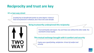 Reciprocity and trust are keyIt’s a two way street[Loyalty] has to benefit both parties to some degree. It doesn’t have to be financial or whatever, but it has to be some benefit. Being trustworthy underpinned this reciprocityTrust and loyalty and respect. You can’t have one without the other really. You need both to have loyalty. This mutual exchange brought with it comfort and securityIt gives you a good feeling, satisfaction. A level of comfort and security. 