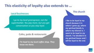 This elasticity of loyalty also extends to …The churchLocal businessesI like to be loyal to my church because it is where I grew up, where my spiritual family is, where my interest is. I want to be loyal to my church. I’ve decided it is my spiritual house and I will be loyal to the end. I go to my local greengrocer, not the supermarket. You pay more, but you get conversation so you stay loyal.Cafes, pubs & restaurantsI’m loyal to my local coffee shop. They know me there. 