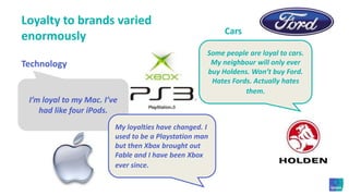 Loyalty to brands varied enormouslyCarsSome people are loyal to cars. My neighbour will only ever buy Holdens. Won’t buy Ford. Hates Fords. Actually hates them.TechnologyI’m loyal to my Mac. I’ve had like four iPods. My loyalties have changed. I used to be a Playstation man but then Xbox brought out Fable and I have been Xbox ever since.