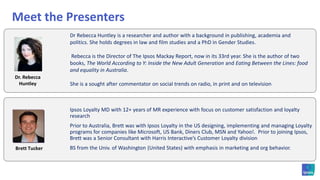 Meet the Presenters	Ipsos Loyalty MD with 12+ years of MR experience with focus on customer satisfaction and loyalty research	Prior to Australia, Brett was with Ipsos Loyalty in the US designing, implementing and managing Loyalty programs for companies like Microsoft, US Bank, Diners Club, MSN and Yahoo!.  Prior to joining Ipsos, Brett was a Senior Consultant with Harris Interactive’s Customer Loyalty division	BS from the Univ. of Washington (United States) with emphasis in marketing and org behavior.Brett TuckerDr Rebecca Huntley is a researcher and author with a background in publishing, academia and politics. She holds degrees in law and film studies and a PhD in Gender Studies. Rebecca is the Director of The Ipsos Mackay Report, now in its 33rd year. She is the author of two books, The World According to Y: Inside the New Adult Generation and Eating Between the Lines: food and equality in Australia.She is a sought after commentator on social trends on radio, in print and on televisionDr. Rebecca Huntley