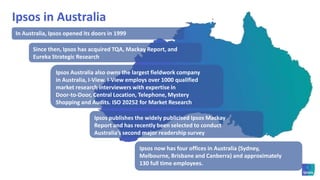 Ipsos in AustraliaIn Australia, Ipsos opened its doors in 1999Since then, Ipsos has acquired TQA, Mackay Report, and Eureka Strategic ResearchIpsos Australia also owns the largest fieldwork companyin Australia, I-View. I-View employs over 1000 qualified market research interviewers with expertise in Door-to-Door, Central Location, Telephone, Mystery Shopping and Audits. ISO 20252 for Market ResearchIpsos publishes the widely publicised Ipsos Mackay Report and has recently been selected to conduct Australia’s second major readership surveyIpsos now has four offices in Australia (Sydney, Melbourne, Brisbane and Canberra) and approximately 130 full time employees.  