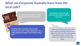 What can Corporate Australia learn from the local café? You go back to the same café when you know them and they know you. I’m loyal to my local café. I’ve been going to the same one for over six years. The thing about a business, like my café, knowing your name is really important to me. It makes people feel good so they’ll keep coming back. I have some friends who go to the same café even though the food and coffee is terrible, but they keep going back because they’re loyal. The owners are really nice and know them. 