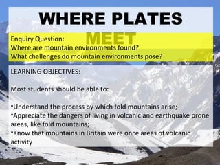 WHERE PLATES MEET ,[object Object],[object Object],[object Object],[object Object],[object Object],Enquiry Question: Where are mountain environments found? What challenges do mountain environments pose? 