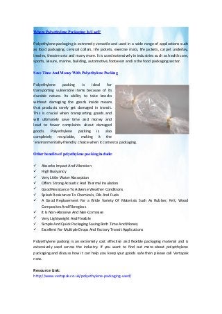 Where Polyethylene Packaging Is Used?
Polyethylene packaging is extremely versatile and used in a wide range of applications such
as food packaging, cervical collars, life jackets, exercise mats, life jackets, carpet underlay,
insoles, theatre sets and many more. It is used extensively in industries such as health care,
sports, leisure, marine, building, automotive, footwear and in the food packaging sector.
Save Time And Money With Polyethylene Packing
Polyethylene packing is ideal for
transporting vulnerable items because of its
durable nature. Its ability to take knocks
without damaging the goods inside means
that products rarely get damaged in transit.
This is crucial when transporting goods and
will ultimately save time and money and
lead to fewer complaints about damaged
goods. Polyethylene packing is also
completely recyclable, making it the
‘environmentally-friendly’ choice when it comes to packaging.
Other benefits of polyethylene packing include:
 Absorbs Impact And Vibration
 High Buoyancy
 Very Little Water Absorption
 Offers Strong Acoustic And Thermal Insulation
 Good Resistance To Adverse Weather Conditions
 Splash Resistance To Chemicals, Oils And Fuels
 A Good Replacement For a Wide Variety Of Materials Such As Rubber, Felt, Wood
Composites And Fibreglass
 It Is Non-Abrasive And Non-Corrosive
 Very Lightweight And Flexible
 Simple And Quick Packaging Saving Both Time And Money
 Excellent For Multiple Drops And Factory Transit Applications
Polyethylene packing is an extremely cost effective and flexible packaging material and is
extensively used across the industry. If you want to find out more about polyethylene
packaging and discuss how it can help you keep your goods safe then please call Vertapak
now.
Resource Link:
http://www.vertapak.co.uk/polyethylene-packaging-used/
 