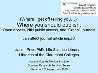 (Where I get off telling you…)   Where you should publish: Open access, NIH public access, and ‘Green’ Journals  can affect journal article impact Jason Price PhD, Life Science Librarian Libraries of the Claremont Colleges Howard Hughes Medical Institute  Summer Research Seminar Series Claremont Colleges, July 2006 
