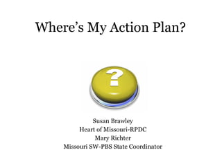 Where’s My Action Plan? Susan Brawley Heart of Missouri-RPDC Mary Richter Missouri SW-PBS State Coordinator 