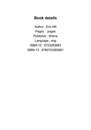 Book details
Author : Eric Hill
Pages : pages
Publisher : Warne
Language : eng
ISBN-10 : 0723263663
ISBN-13 : 9780723263661
 