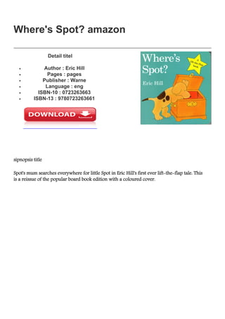 Where's Spot? amazon
Where's Spot? amazon
Detail titel
Author : Eric Hillq
Pages : pagesq
Publisher : Warneq
Language : engq
ISBN-10 : 0723263663q
ISBN-13 : 9780723263661q
sipnopsis title
Spot's mum searches everywhere for little Spot in Eric Hill's first ever lift-the-flap tale. This
is a reissue of the popular board book edition with a coloured cover.
 