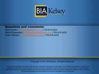 Questions and comments:
Mark Fratrik | mfratrik@biakelsey.com | 703.818.2425
Steve Passwaiter | spasswaiter@biakelsey.com | 703.818.2425
Omar Wardak | owardak@biaklesy.com | 703.818.2425




                                           Copyright © 2011 BIA/Kelsey. All Rights Reserved.

 This published material is for internal client use only. It may not be duplicated or distributed in any manner not permitted by contract. Any
  unauthorized distribution could result in termination of the client relationship, fines and other civil or criminal penalties under federal law.
BIA/Kelsey disclaims all warranties regarding the accuracy of the information herein and similarly disclaims any liability for direct, indirect or
                          consequential damages that may result from the use or interpretation of this information.
 