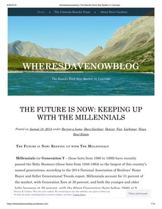 6/28/2018 wheresdavenowblog | The Results Rock Star Realtor in Colorado
https://wheresdavenowblog.wordpress.com/ 1/15
THE FUTURE IS NOW: KEEPING UP
WITH THE MILLENNIALS
Posted on August 18, 2014 under Buying a home, Dave Gardner, Denver, Fun, Larkspur, News,
Real Estate
 THE FUTURE IS NOW: KEEPING UP WITH THE MILLENNIALS
 Millennials (or Generation Y – those born from 1980 to 1999) have recently
passed the Baby Boomers (those born from 1946-1964) as the largest of this country’s
named generations, according to the 2014 National Association of Realtors’ Home
Buyer and Seller Generational Trends report. Millennials account for 31 percent of
the market, with Generation Xers at 30 percent, and both the younger and older
baby boomers at 30 percent, with the Silent Generation (born before 1946) at 9
percent.
Home ♦ The Colorado Results Team ♦ About Dave Gardner
The Results Rock Star Realtor in Colorado
WHERESDAVENOWBLOG
Close and accept
Privacy & Cookies: This site uses cookies. By continuing to use this website, you agree to their use.
To find out more, including how to control cookies, see here: Cookie Policy
 