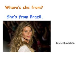 Where’s she from? 
She’s from Brazil. 
Gisele Bundchen 
 