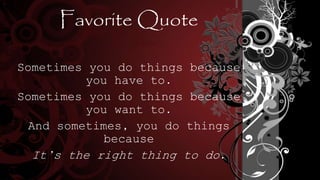 Favorite Quote
Sometimes you do things because
you have to.
Sometimes you do things because
you want to.
And sometimes, you do things
because
It’s the right thing to do.
 