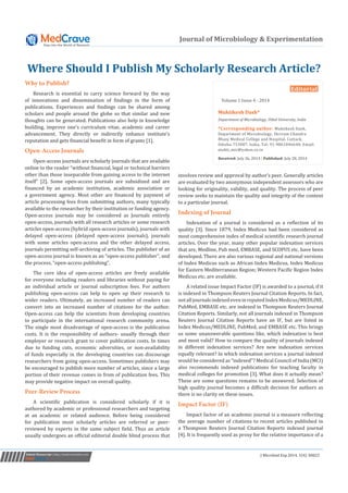 Submit Manuscript | http://medcraveonline.com J Microbiol Exp 2014, 1(4): 00022 
Journal of Microbiology & Experimentation 
Why to Publish? 
Research is essential to carry science forward by the way 
of innovations and dissemination of findings in the form of 
publications. Experiences and findings can be shared among 
scholars and people around the globe so that similar and new 
thoughts can be generated. Publications also help in knowledge 
building, improve one’s curriculum vitae, academic and career 
advancement. They directly or indirectly enhance institute’s 
reputation and gets financial benefit in form of grants [1]. 
Open-Access Journals 
Open-access journals are scholarly journals that are available 
online to the reader “without financial, legal or technical barriers 
other than those inseparable from gaining access to the internet 
itself” [2]. Some open-access journals are subsidized and are 
financed by an academic institution, academic association or 
a government agency. Most other are financed by payment of 
article processing fees from submitting authors, many typically 
available to the researcher by their institution or funding agency. 
Open-access journals may be considered as Journals entirely 
open-access, journals with all research articles or some research 
articles open-access (hybrid open-access journals), journals with 
delayed open-access (delayed open-access journals), journals 
with some articles open-access and the other delayed access, 
journals permitting self-archiving of articles. The publisher of an 
open-access journal is known as an “open-access publisher”, and 
the process, “open-access publishing”. 
The core idea of open-access articles are freely available 
for everyone including readers and libraries without paying for 
an individual article or journal subscription fees. For authors 
publishing open-access can help to open up their research to 
wider readers. Ultimately, an increased number of readers can 
convert into an increased number of citations for the author. 
Open-access can help the scientists from developing countries 
to participate in the international research community arena. 
The single most disadvantage of open-access is the publication 
costs. It is the responsibility of authors- usually through their 
employer or research grant to cover publication costs. In times 
due to funding cuts, economic adversities, or non-availability 
of funds especially in the developing countries can discourage 
researchers from going open-access. Sometimes publishers may 
be encouraged to publish more number of articles, since a large 
portion of their revenue comes in from of publication fees. This 
may provide negative impact on overall quality. 
Peer-Review Process 
A scientific publication is considered scholarly if it is 
authored by academic or professional researchers and targeting 
at an academic or related audience. Before being considered 
for publication most scholarly articles are referred or peer-reviewed 
by experts in the same subject field. Thus an article 
usually undergoes an official editorial double blind process that 
Where Should I Publish My Scholarly Research Article? 
Editorial 
Volume 1 Issue 4 - 2014 
Muktikesh Dash* 
Department of Microbiology, Utkal University, India 
*Corresponding author: Muktikesh Dash, 
Department of Microbiology, Shriram Chandra 
Bhanj Medical College and Hospital, Cuttack, 
Odisha-753007, India, Tel: 91-9861046640; Email: 
mukti_mic@yahoo.co.in 
Received: July 26, 2014 | Published: July 28, 2014 
involves review and approval by author’s peer. Generally articles 
are evaluated by two anonymous independent assessors who are 
looking for originality, validity, and quality. The process of peer 
review seeks to maintain the quality and integrity of the content 
to a particular journal. 
Indexing of Journal 
Indexation of a journal is considered as a reflection of its 
quality [3]. Since 1879, Index Medicus had been considered as 
most comprehensive index of medical scientific research journal 
articles. Over the year, many other popular indexation services 
that are, Medline, Pub med, EMBASE, and SCOPUS etc. have been 
developed. There are also various regional and national versions 
of Index Medicus such as African Index Medicus, Index Medicus 
for Eastern Mediterranean Region; Western Pacific Region Index 
Medicus etc. are available. 
A related issue Impact Factor (IF) is awarded to a journal, if it 
is indexed in Thompson Reuters Journal Citation Reports. In fact, 
not all journals indexed even in reputed Index Medicus/MEDLINE, 
PubMed, EMBASE etc. are indexed in Thompson Reuters Journal 
Citation Reports. Similarly, not all journals indexed in Thompson 
Reuters Journal Citation Reports have an IF, but are listed in 
Index Medicus/MEDLINE, PubMed, and EMBASE etc. This brings 
us some unanswerable questions like, which indexation is best 
and most valid? How to compare the quality of journals indexed 
in different indexation services? Are new indexation services 
equally relevant? In which indexation services a journal indexed 
would be considered as “indexed”? Medical Council of India (MCI) 
also recommends indexed publications for teaching faculty in 
medical colleges for promotion [3]. What does it actually mean? 
These are some questions remains to be answered. Selection of 
high quality journal becomes a difficult decision for authors as 
there is no clarity on these issues. 
Impact Factor (IF) 
Impact factor of an academic journal is a measure reflecting 
the average number of citations to recent articles published in 
a Thompson Reuters Journal Citation Reports indexed journal 
[4]. It is frequently used as proxy for the relative importance of a 
 