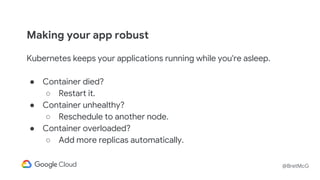 @BretMcG
Making your app robust
Kubernetes keeps your applications running while you're asleep.
● Container died?
○ Restart it.
● Container unhealthy?
○ Reschedule to another node.
● Container overloaded?
○ Add more replicas automatically.
 