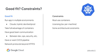 @BretMcG
Good fit? Constraints?
Good fit
Run app in multiple environments
● Clouds, hybrid, dev/test/prod
Take full advantage of containers
Have good team communication
● Between dev, ops, security, etc.
Have or want CI/CD pipeline
Network protocols beyond HTTP/S
Constraints
Must use containers
Licensing (ex: per-machine)
Some architectural constraints
 