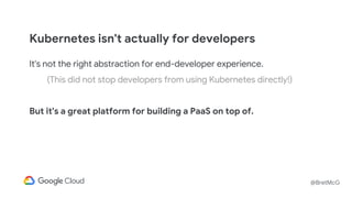 @BretMcG
It's not the right abstraction for end-developer experience.
(This did not stop developers from using Kubernetes directly!)
But it's a great platform for building a PaaS on top of.
Kubernetes isn't actually for developers
 