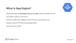 @BretMcG
What is App Engine?
App Engine goal: let developers focus on code, while we handle the rest
“Serverless” before it was cool ;)
Started in 2008, with tradeoff: write it this way, we'll scale for you
Geared toward HTTP/web-facing applications
Can scale very quickly
 