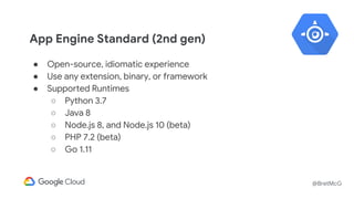 @BretMcG
App Engine Standard (2nd gen)
● Open-source, idiomatic experience
● Use any extension, binary, or framework
● Supported Runtimes
○ Python 3.7
○ Java 8
○ Node.js 8, and Node.js 10 (beta)
○ PHP 7.2 (beta)
○ Go 1.11
 