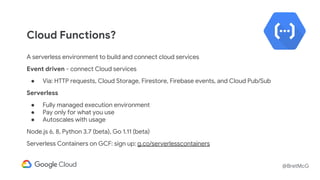 @BretMcG
Cloud Functions?
A serverless environment to build and connect cloud services
Event driven - connect Cloud services
● Via: HTTP requests, Cloud Storage, Firestore, Firebase events, and Cloud Pub/Sub
Serverless
● Fully managed execution environment
● Pay only for what you use
● Autoscales with usage
Node.js 6, 8, Python 3.7 (beta), Go 1.11 (beta)
Serverless Containers on GCF: sign up: g.co/serverlesscontainers
 