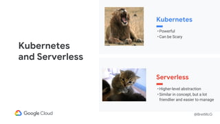 @BretMcG
Kubernetes
• Powerful
• Can be Scary
Serverless
• Higher-level abstraction
• Similar in concept, but a lot
friendlier and easier to manage
Kubernetes
and Serverless
 