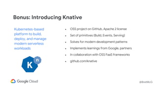 @BretMcG
● OSS project on GitHub, Apache 2 license
● Set of primitives (Build, Events, Serving)
● Solves for modern development patterns
● Implements learnings from Google, partners
● In collaboration with OSS FaaS frameworks
● github.com/knative
Kubernetes-based
platform to build,
deploy, and manage
modern serverless
workloads
Bonus: Introducing Knative
 