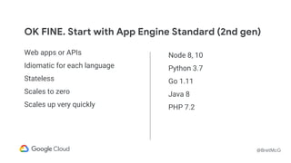 @BretMcG
OK FINE. Start with App Engine Standard (2nd gen)
Web apps or APIs
Idiomatic for each language
Stateless
Scales to zero
Scales up very quickly
Node 8, 10
Python 3.7
Go 1.11
Java 8
PHP 7.2
 
