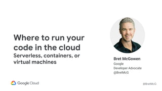 @BretMcG
Bret McGowen
Google
Developer Advocate
@BretMcG
Where to run your
code in the cloud
Serverless, containers, or
virtual machines
 