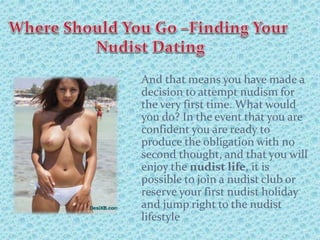 And that means you have made a
decision to attempt nudism for
the very first time. What would
you do? In the event that you are
confident you are ready to
produce the obligation with no
second thought, and that you will
enjoy the nudist life, it is
possible to join a nudist club or
reserve your first nudist holiday
and jump right to the nudist
lifestyle
 