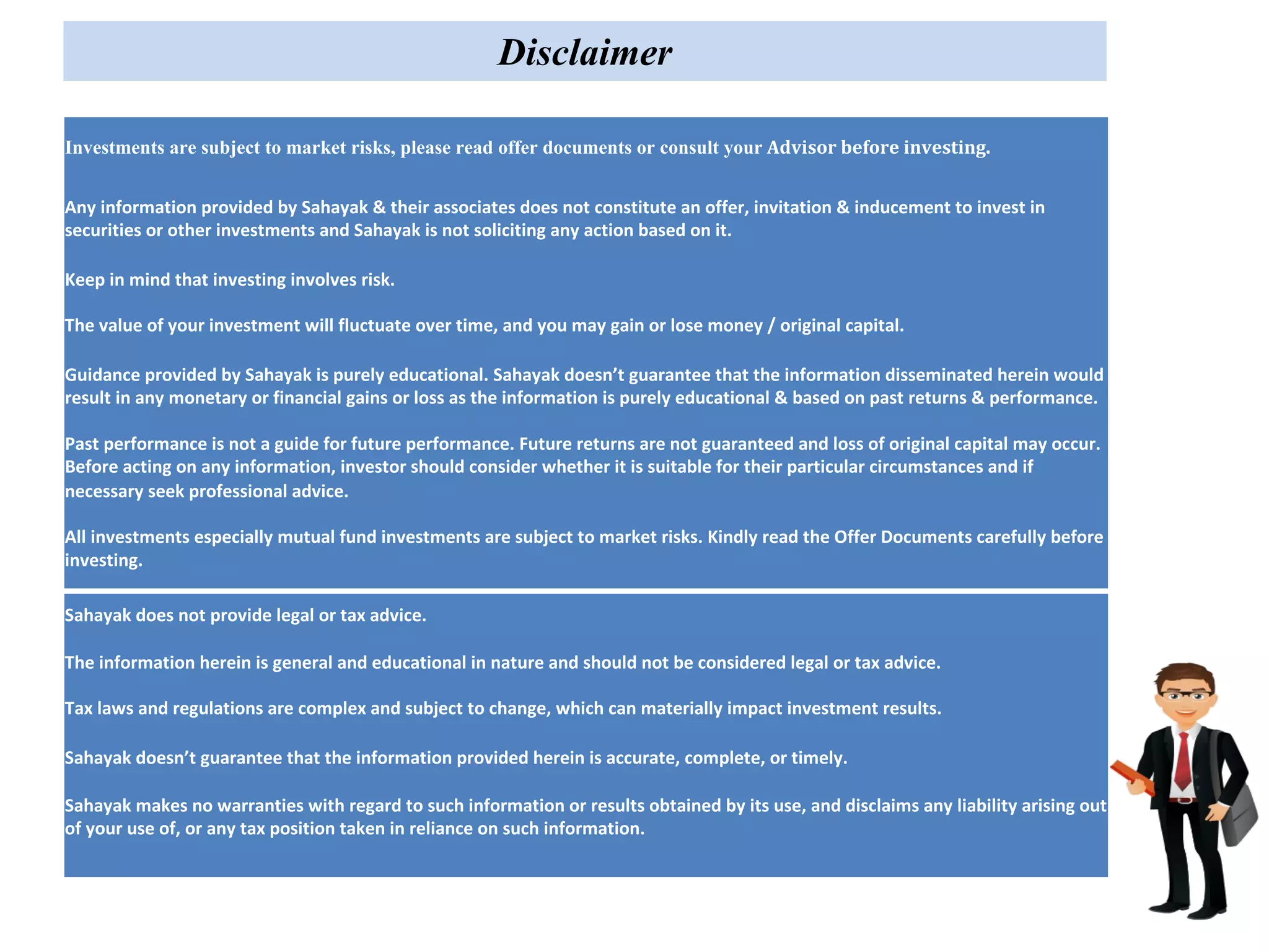 Investments are subject to market risks, please read offer documents or consult your Advisor	before	investing.
Any information provided by Sahayak & their associates does not constitute an offer, invitation & inducement to invest in
securities or other investments and Sahayak is not soliciting any action based on it.
Keep in mind that investing involves risk.
The value of your investment will fluctuate over time, and you may gain or lose money / original capital.
Guidance provided by Sahayak is purely educational. Sahayak doesn’t guarantee that the information disseminated herein would
result in any monetary or financial gains or loss as the information is purely educational & based on past returns & performance.
Past performance is not a guide for future performance. Future returns are not guaranteed and loss of original capital may occur.
Before acting on any information, investor should consider whether it is suitable for their particular circumstances and if
necessary seek professional advice.
All investments especially mutual fund investments are subject to market risks. Kindly read the Offer Documents carefully before
investing.
Sahayak does not provide legal or tax advice.
The information herein is general and educational in nature and should not be considered legal or tax advice.
Tax laws and regulations are complex and subject to change, which can materially impact investment results.
Sahayak doesn’t guarantee that the information provided herein is accurate, complete, or timely.
Sahayak makes no warranties with regard to such information or results obtained by its use, and disclaims any liability arising out
of your use of, or any tax position taken in reliance on such information.
Disclaimer
 