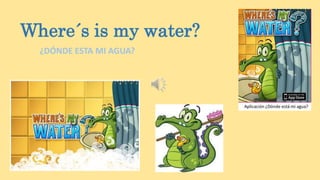Where´s is my water?
¿DÓNDE ESTA MI AGUA?
 