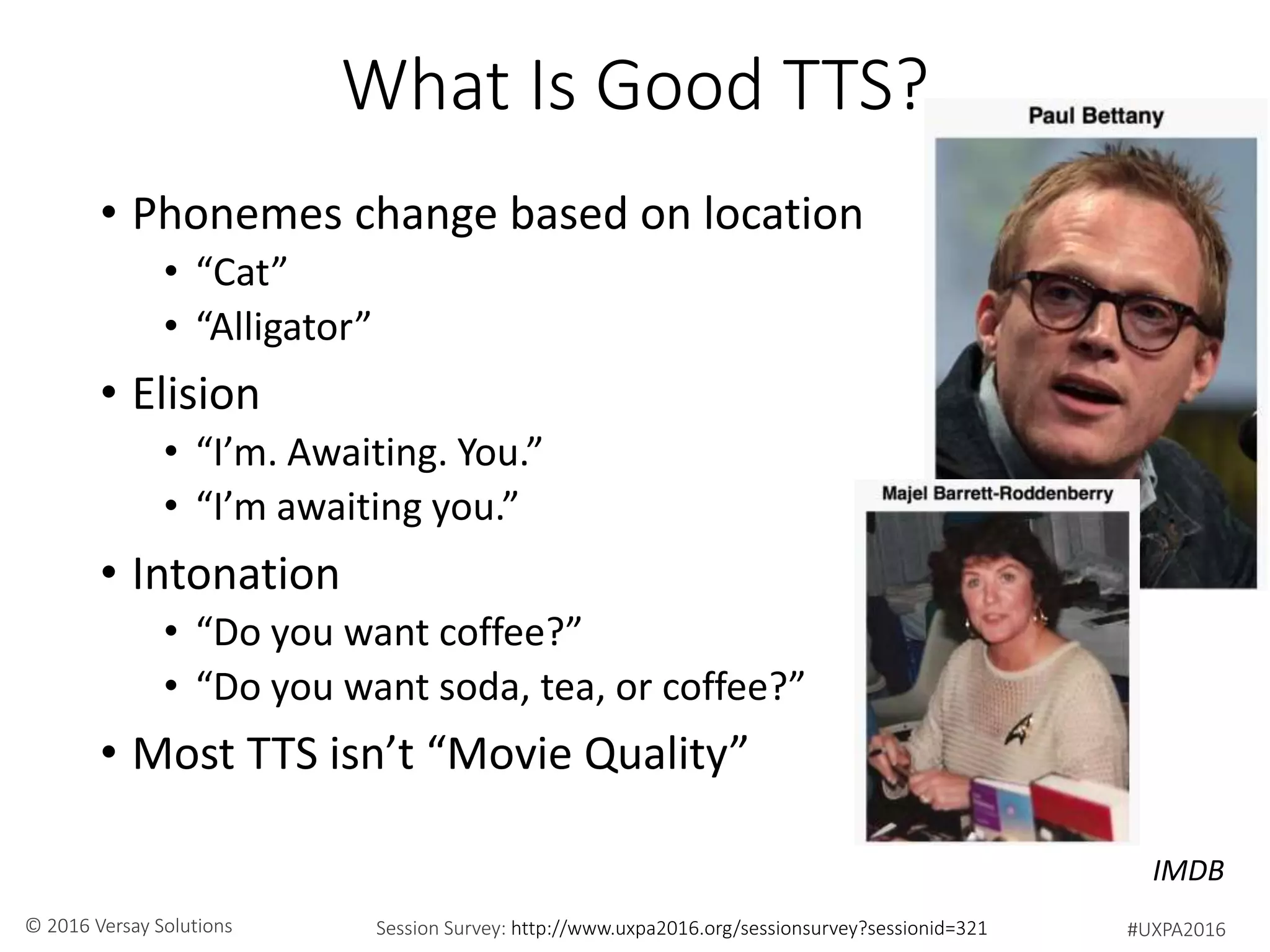 #UXPA2016Session Survey: http://www.uxpa2016.org/sessionsurvey?sessionid=321© 2016 Versay Solutions
What Is Good TTS?
• Phonemes change based on location
• “Cat”
• “Alligator”
• Elision
• “I’m. Awaiting. You.”
• “I’m awaiting you.”
• Intonation
• “Do you want coffee?”
• “Do you want soda, tea, or coffee?”
• Most TTS isn’t “Movie Quality”
IMDB
 