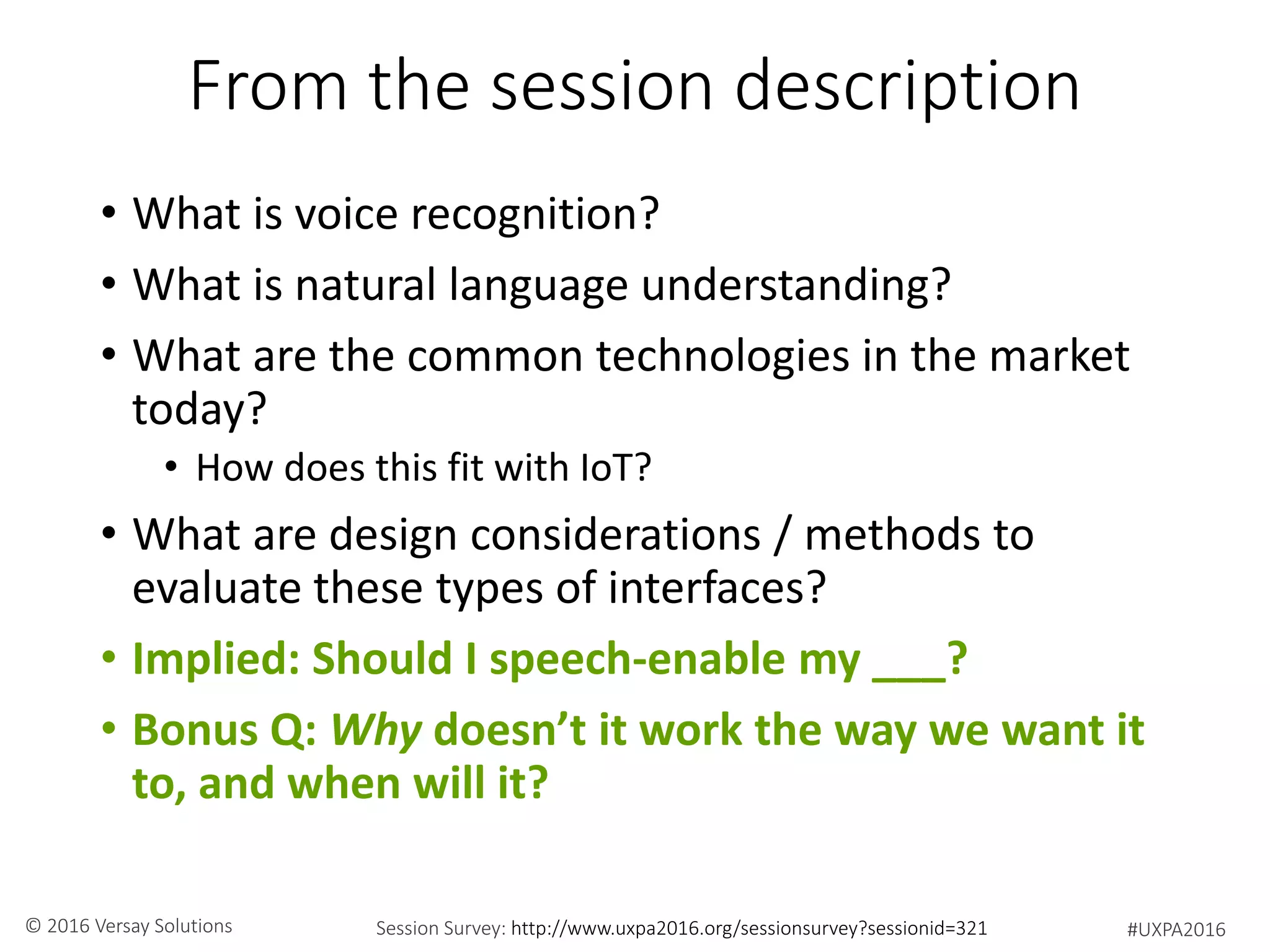 #UXPA2016Session Survey: http://www.uxpa2016.org/sessionsurvey?sessionid=321© 2016 Versay Solutions
From the session description
• What is voice recognition?
• What is natural language understanding?
• What are the common technologies in the market
today?
• How does this fit with IoT?
• What are design considerations / methods to
evaluate these types of interfaces?
• Implied: Should I speech-enable my ___?
• Bonus Q: Why doesn’t it work the way we want it
to, and when will it?
 