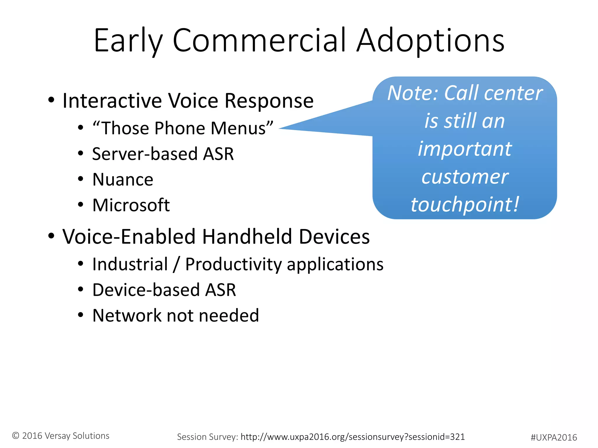 #UXPA2016Session Survey: http://www.uxpa2016.org/sessionsurvey?sessionid=321© 2016 Versay Solutions
Early Commercial Adoptions
• Interactive Voice Response
• “Those Phone Menus”
• Server-based ASR
• Nuance
• Microsoft
• Voice-Enabled Handheld Devices
• Industrial / Productivity applications
• Device-based ASR
• Network not needed
Note: Call center
is still an
important
customer
touchpoint!
 