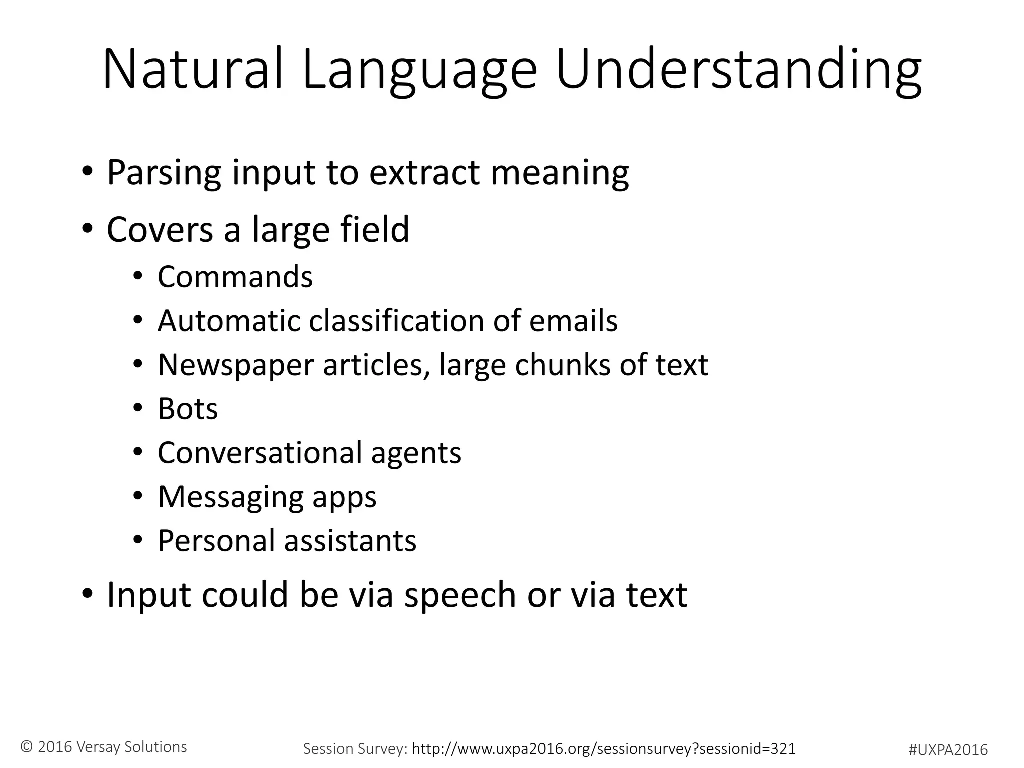 #UXPA2016Session Survey: http://www.uxpa2016.org/sessionsurvey?sessionid=321© 2016 Versay Solutions
Natural Language Understanding
• Parsing input to extract meaning
• Covers a large field
• Commands
• Automatic classification of emails
• Newspaper articles, large chunks of text
• Bots
• Conversational agents
• Messaging apps
• Personal assistants
• Input could be via speech or via text
 