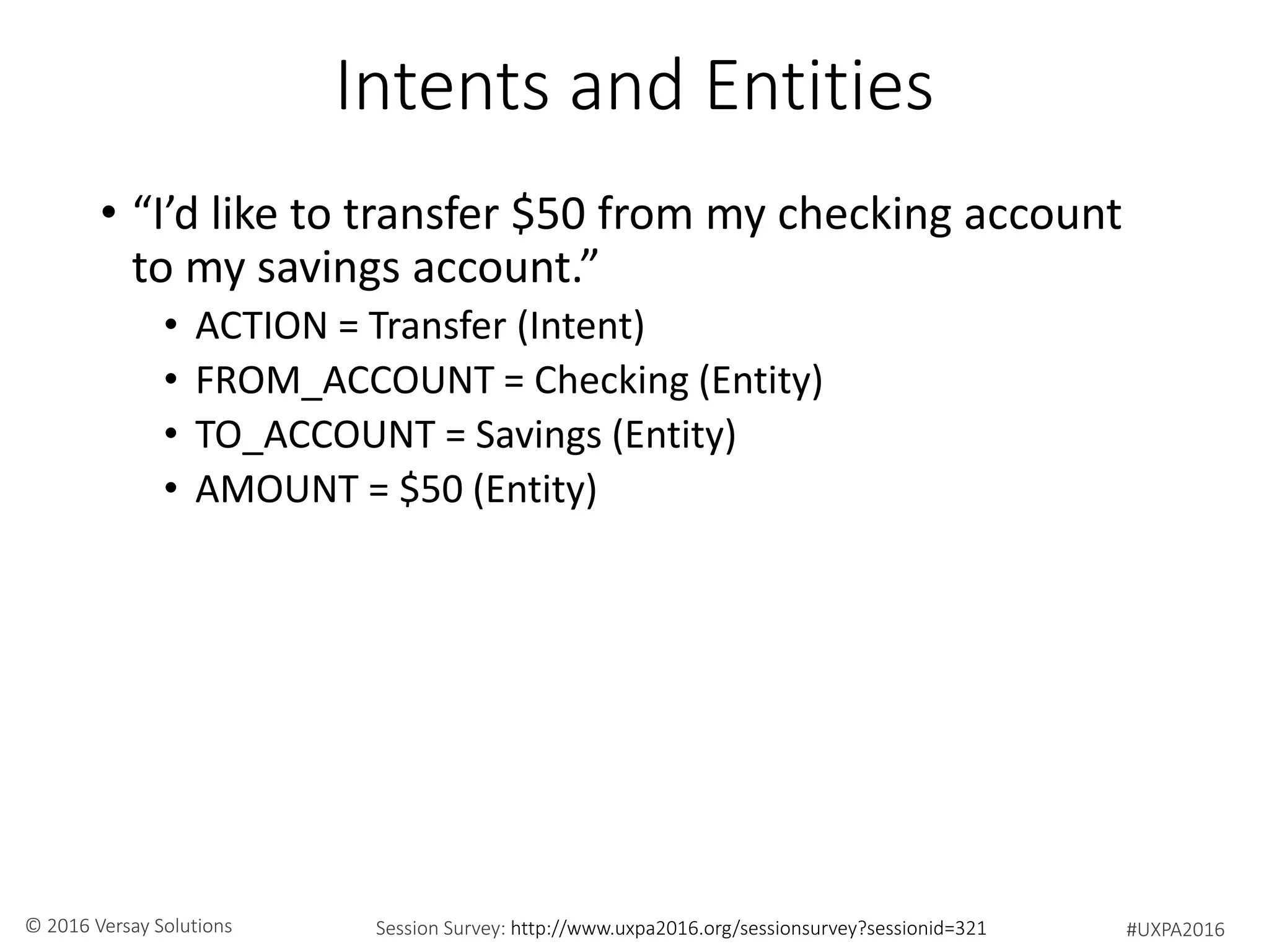 #UXPA2016Session Survey: http://www.uxpa2016.org/sessionsurvey?sessionid=321© 2016 Versay Solutions
Intents and Entities
• “I’d like to transfer $50 from my checking account
to my savings account.”
• ACTION = Transfer (Intent)
• FROM_ACCOUNT = Checking (Entity)
• TO_ACCOUNT = Savings (Entity)
• AMOUNT = $50 (Entity)
 