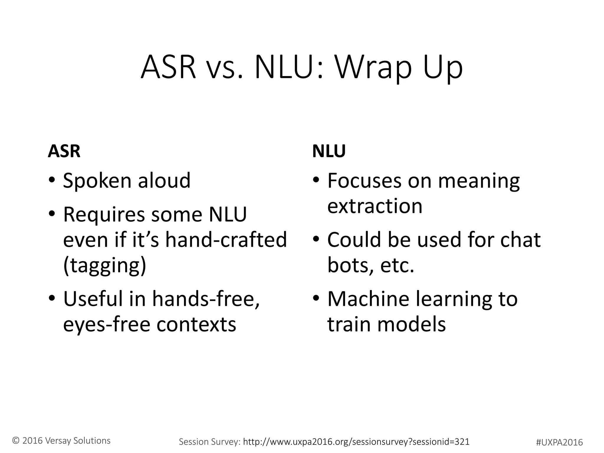 #UXPA2016Session Survey: http://www.uxpa2016.org/sessionsurvey?sessionid=321© 2016 Versay Solutions
ASR vs. NLU: Wrap Up
ASR
• Spoken aloud
• Requires some NLU
even if it’s hand-crafted
(tagging)
• Useful in hands-free,
eyes-free contexts
NLU
• Focuses on meaning
extraction
• Could be used for chat
bots, etc.
• Machine learning to
train models
 